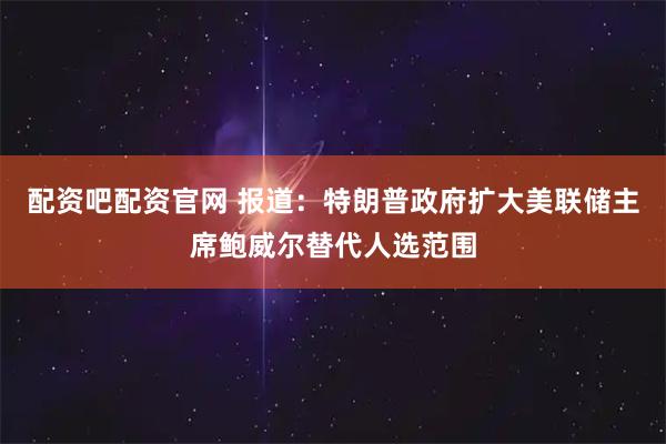 配资吧配资官网 报道：特朗普政府扩大美联储主席鲍威尔替代人选范围