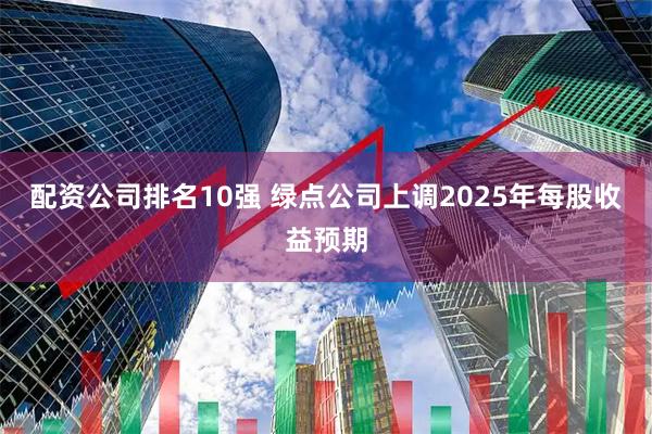 配资公司排名10强 绿点公司上调2025年每股收益预期
