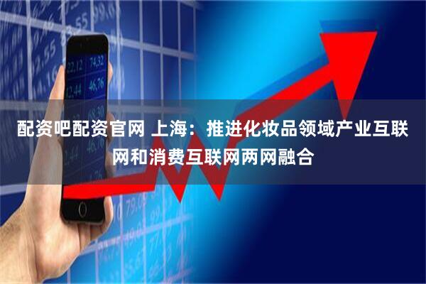 配资吧配资官网 上海：推进化妆品领域产业互联网和消费互联网两网融合
