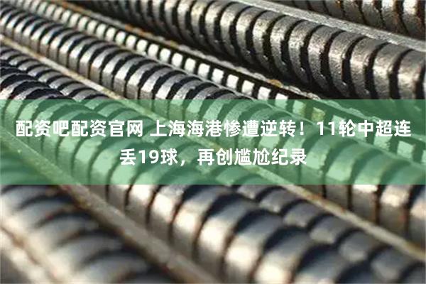 配资吧配资官网 上海海港惨遭逆转！11轮中超连丢19球，再创尴尬纪录