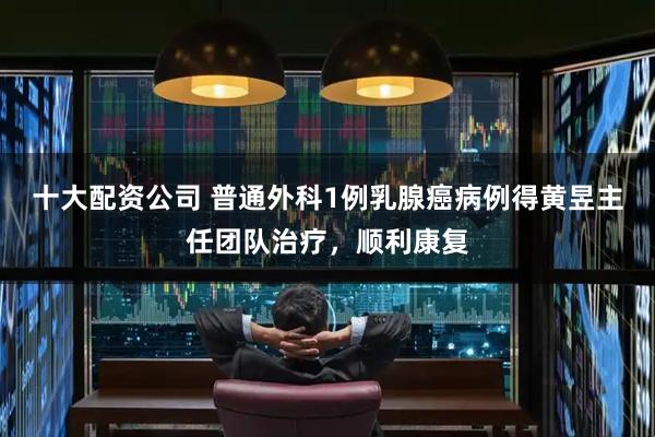 十大配资公司 普通外科1例乳腺癌病例得黄昱主任团队治疗，顺利康复