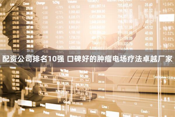 配资公司排名10强 口碑好的肿瘤电场疗法卓越厂家