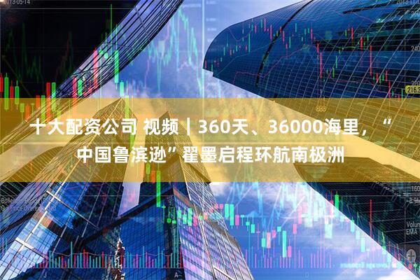 十大配资公司 视频｜360天、36000海里，“中国鲁滨逊”翟墨启程环航南极洲