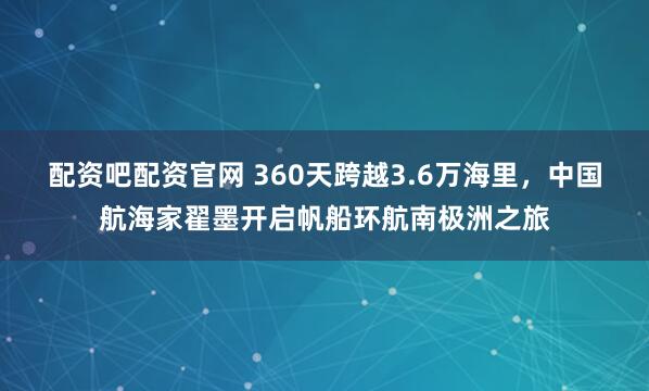 配资吧配资官网 360天跨越3.6万海里，中国航海家翟墨开启帆船环航南极洲之旅