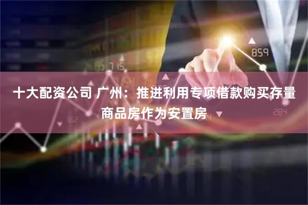 十大配资公司 广州：推进利用专项借款购买存量商品房作为安置房