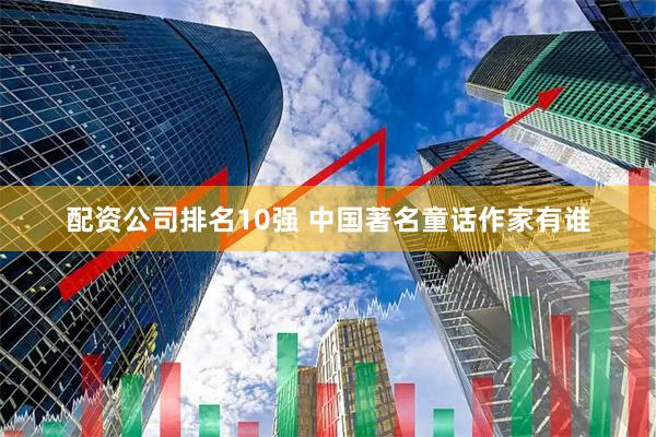 配资公司排名10强 中国著名童话作家有谁
