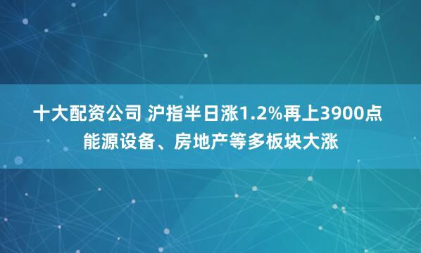 十大配资公司 沪指半日涨1.2%再上3900点 能源设备、房地产等多板块大涨