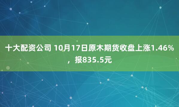 十大配资公司 10月17日原木期货收盘上涨1.46%，报835.5元