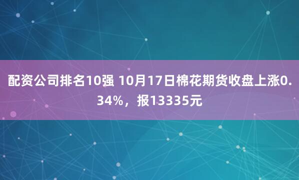 配资公司排名10强 10月17日棉花期货收盘上涨0.34%，报13335元