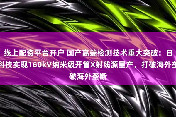 线上配资平台开户 国产高端检测技术重大突破：日联科技实现160kV纳米级开管X射线源量产，打破海外垄断