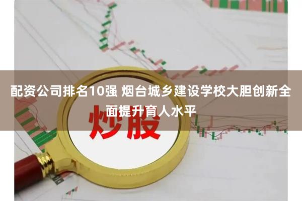 配资公司排名10强 烟台城乡建设学校大胆创新全面提升育人水平