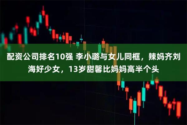 配资公司排名10强 李小璐与女儿同框，辣妈齐刘海好少女，13岁甜馨比妈妈高半个头