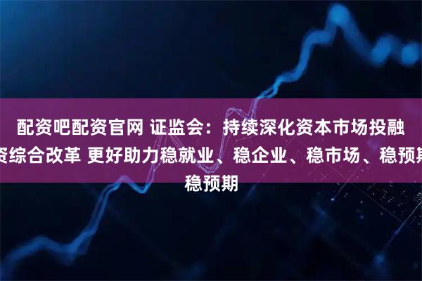 配资吧配资官网 证监会：持续深化资本市场投融资综合改革 更好助力稳就业、稳企业、稳市场、稳预期