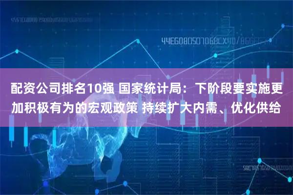 配资公司排名10强 国家统计局：下阶段要实施更加积极有为的宏观政策 持续扩大内需、优化供给
