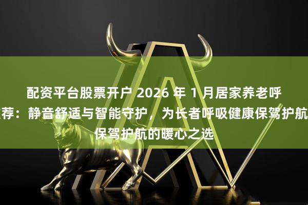 配资平台股票开户 2026 年 1 月居家养老呼吸机品牌推荐：静音舒适与智能守护，为长者呼吸健康保驾护航的暖心之选