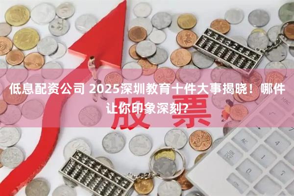 低息配资公司 2025深圳教育十件大事揭晓！哪件让你印象深刻？