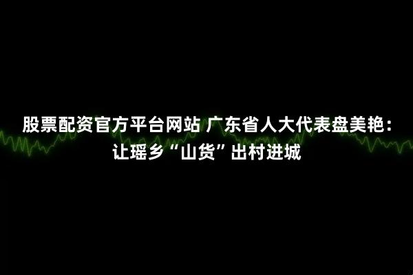 股票配资官方平台网站 广东省人大代表盘美艳：让瑶乡“山货”出村进城